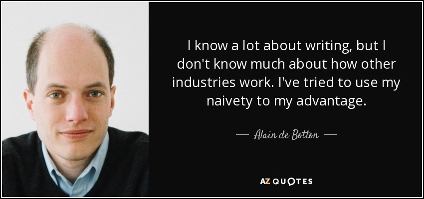 I know a lot about writing, but I don't know much about how other industries work. I've tried to use my naivety to my advantage. - Alain de Botton