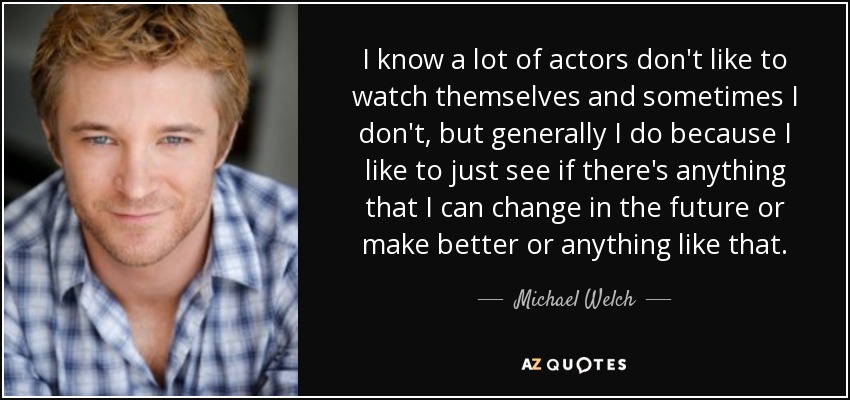 I know a lot of actors don't like to watch themselves and sometimes I don't, but generally I do because I like to just see if there's anything that I can change in the future or make better or anything like that. - Michael Welch