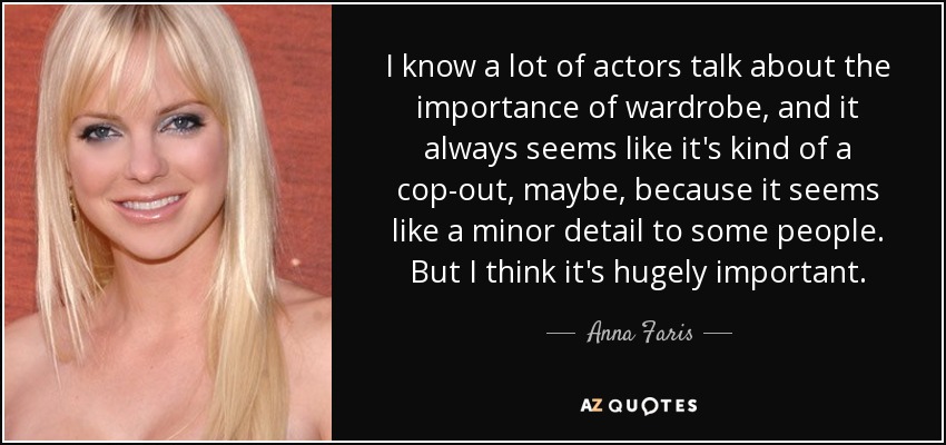 I know a lot of actors talk about the importance of wardrobe, and it always seems like it's kind of a cop-out, maybe, because it seems like a minor detail to some people. But I think it's hugely important. - Anna Faris