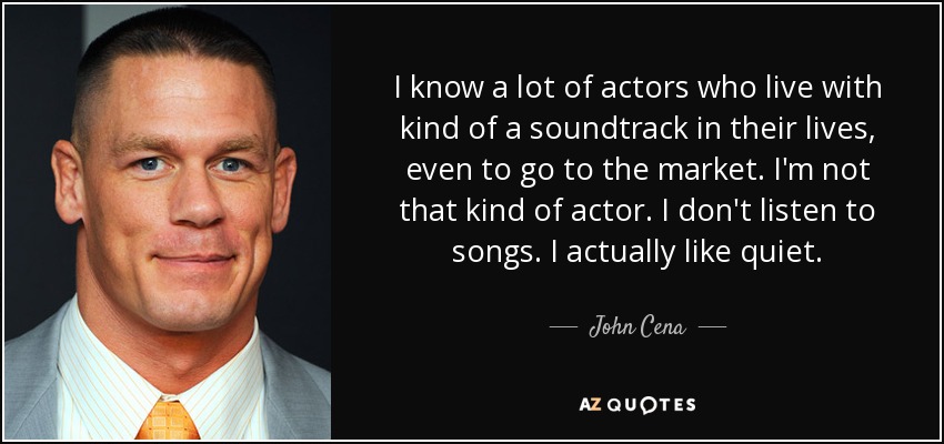 I know a lot of actors who live with kind of a soundtrack in their lives, even to go to the market. I'm not that kind of actor. I don't listen to songs. I actually like quiet. - John Cena