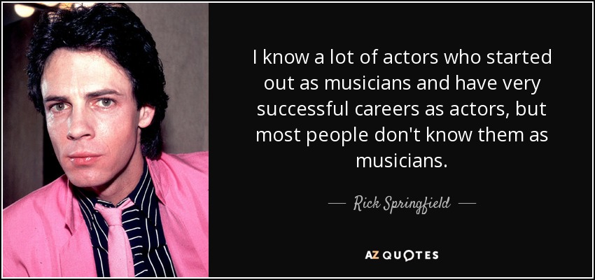 I know a lot of actors who started out as musicians and have very successful careers as actors, but most people don't know them as musicians. - Rick Springfield