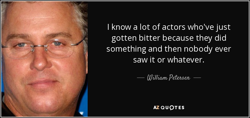 I know a lot of actors who've just gotten bitter because they did something and then nobody ever saw it or whatever. - William Petersen