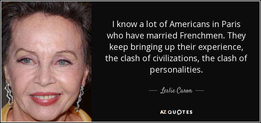 I know a lot of Americans in Paris who have married Frenchmen. They keep bringing up their experience, the clash of civilizations, the clash of personalities. - Leslie Caron