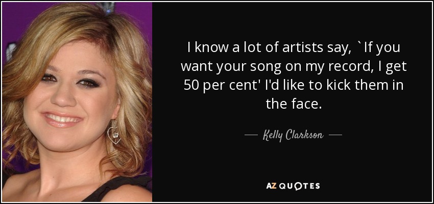 I know a lot of artists say, `If you want your song on my record, I get 50 per cent' I'd like to kick them in the face. - Kelly Clarkson