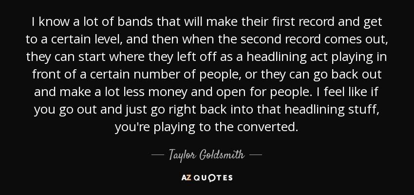 I know a lot of bands that will make their first record and get to a certain level, and then when the second record comes out, they can start where they left off as a headlining act playing in front of a certain number of people, or they can go back out and make a lot less money and open for people. I feel like if you go out and just go right back into that headlining stuff, you're playing to the converted. - Taylor Goldsmith