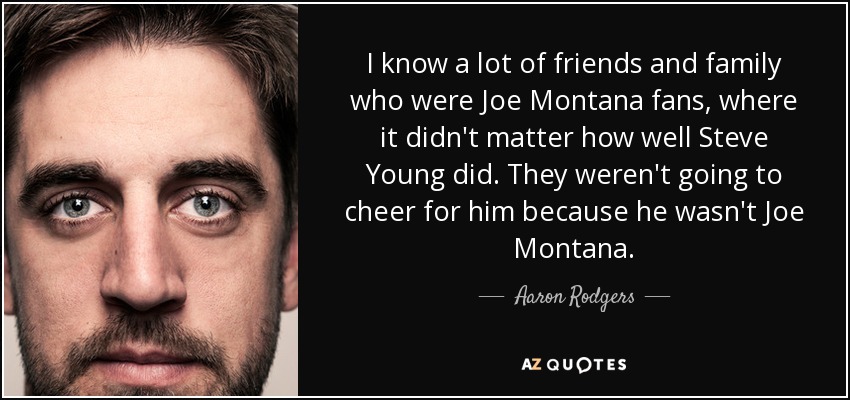 I know a lot of friends and family who were Joe Montana fans, where it didn't matter how well Steve Young did. They weren't going to cheer for him because he wasn't Joe Montana. - Aaron Rodgers