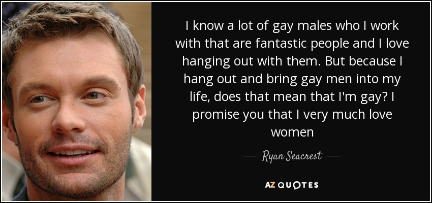 I know a lot of gay males who I work with that are fantastic people and I love hanging out with them. But because I hang out and bring gay men into my life, does that mean that I'm gay? I promise you that I very much love women - Ryan Seacrest