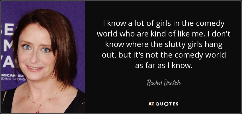 I know a lot of girls in the comedy world who are kind of like me. I don't know where the slutty girls hang out, but it's not the comedy world as far as I know. - Rachel Dratch