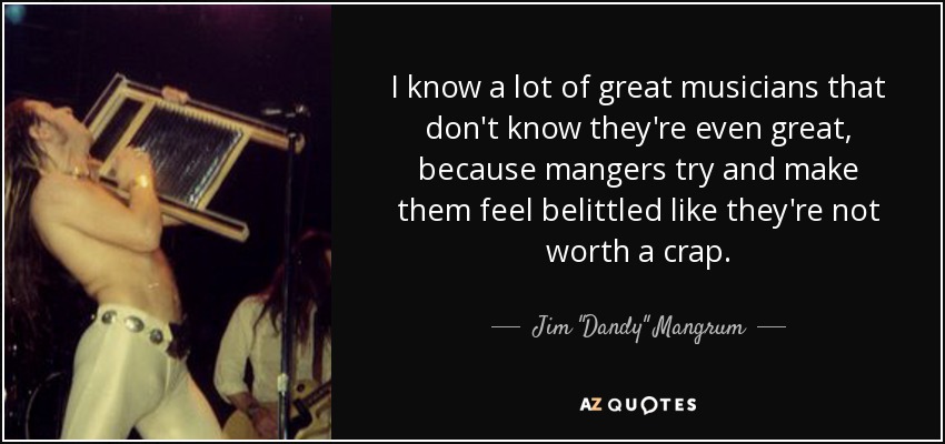 I know a lot of great musicians that don't know they're even great, because mangers try and make them feel belittled like they're not worth a crap. - Jim 
