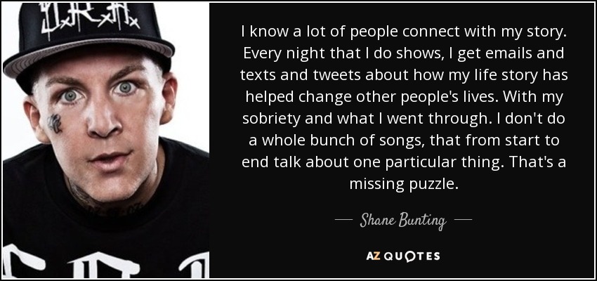 I know a lot of people connect with my story. Every night that I do shows, I get emails and texts and tweets about how my life story has helped change other people's lives. With my sobriety and what I went through. I don't do a whole bunch of songs, that from start to end talk about one particular thing. That's a missing puzzle. - Shane Bunting