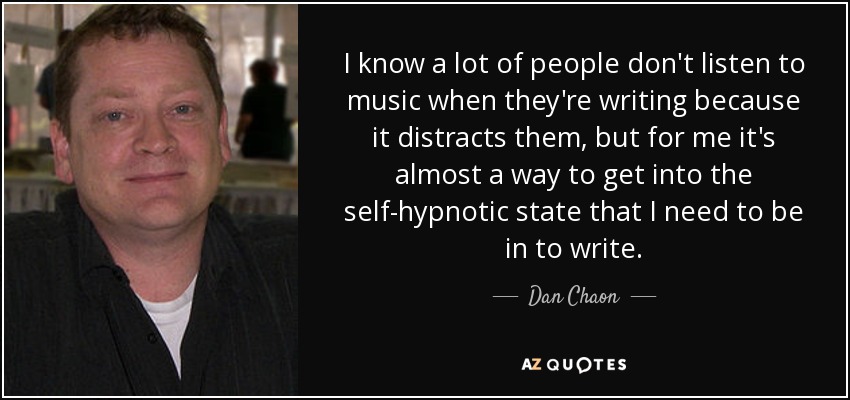 I know a lot of people don't listen to music when they're writing because it distracts them, but for me it's almost a way to get into the self-hypnotic state that I need to be in to write. - Dan Chaon