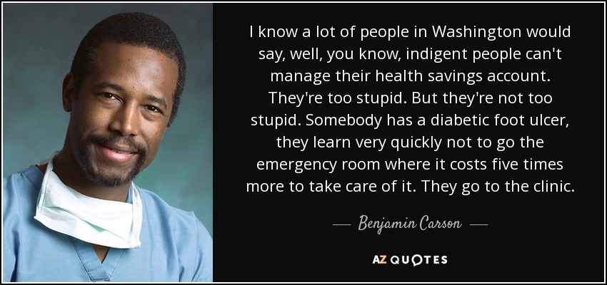 I know a lot of people in Washington would say, well, you know, indigent people can't manage their health savings account. They're too stupid. But they're not too stupid. Somebody has a diabetic foot ulcer, they learn very quickly not to go the emergency room where it costs five times more to take care of it. They go to the clinic. - Benjamin Carson