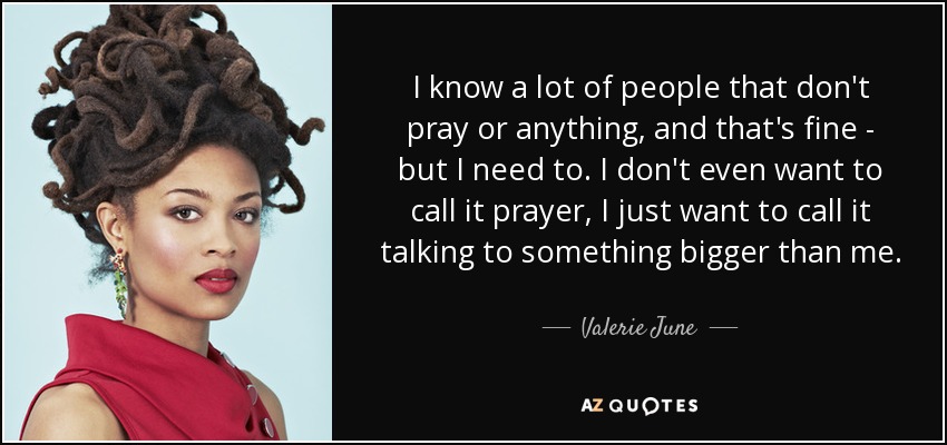 I know a lot of people that don't pray or anything, and that's fine - but I need to. I don't even want to call it prayer, I just want to call it talking to something bigger than me. - Valerie June