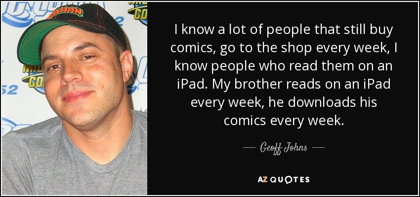 I know a lot of people that still buy comics, go to the shop every week, I know people who read them on an iPad. My brother reads on an iPad every week, he downloads his comics every week. - Geoff Johns