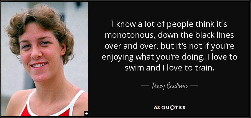 I know a lot of people think it's monotonous, down the black lines over and over, but it's not if you're enjoying what you're doing. I love to swim and I love to train. - Tracy Caulkins