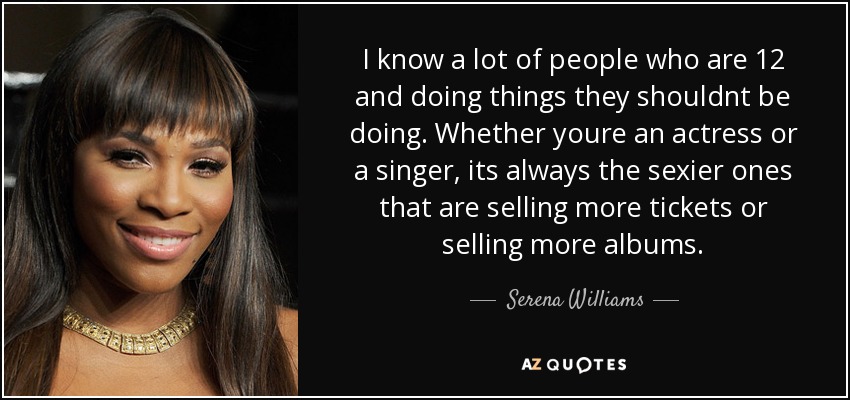 I know a lot of people who are 12 and doing things they shouldnt be doing. Whether youre an actress or a singer, its always the sexier ones that are selling more tickets or selling more albums. - Serena Williams