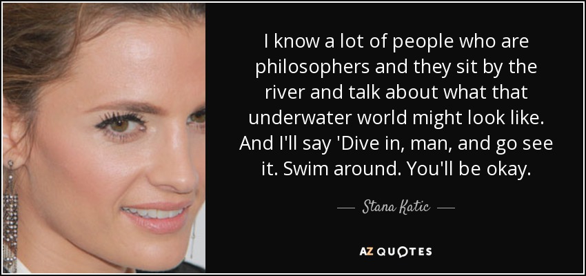 I know a lot of people who are philosophers and they sit by the river and talk about what that underwater world might look like. And I'll say 'Dive in, man, and go see it. Swim around. You'll be okay. - Stana Katic