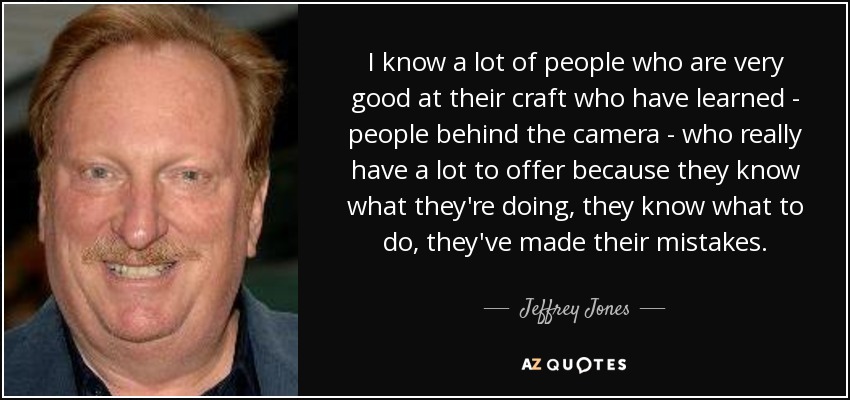 I know a lot of people who are very good at their craft who have learned - people behind the camera - who really have a lot to offer because they know what they're doing, they know what to do, they've made their mistakes. - Jeffrey Jones