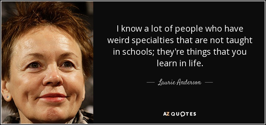 I know a lot of people who have weird specialties that are not taught in schools; they're things that you learn in life. - Laurie Anderson