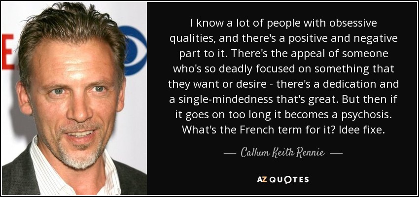 I know a lot of people with obsessive qualities, and there's a positive and negative part to it. There's the appeal of someone who's so deadly focused on something that they want or desire - there's a dedication and a single-mindedness that's great. But then if it goes on too long it becomes a psychosis. What's the French term for it? Idee fixe. - Callum Keith Rennie