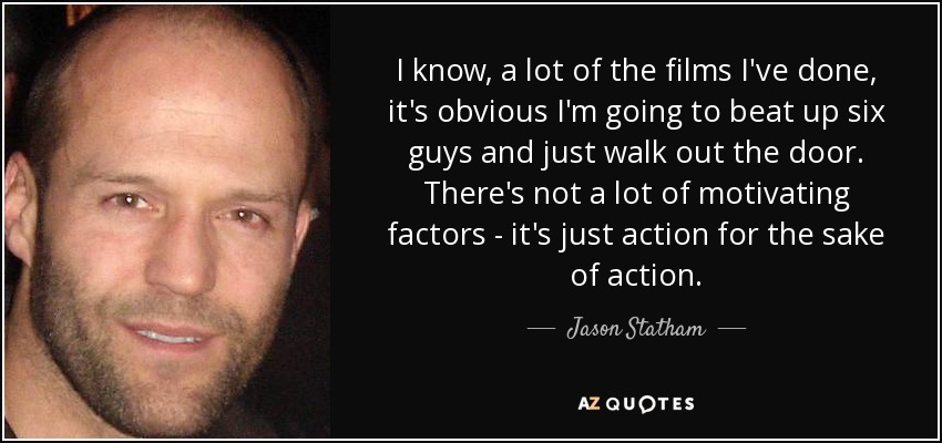 I know, a lot of the films I've done, it's obvious I'm going to beat up six guys and just walk out the door. There's not a lot of motivating factors - it's just action for the sake of action. - Jason Statham