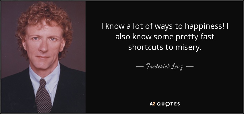 I know a lot of ways to happiness! I also know some pretty fast shortcuts to misery. - Frederick Lenz