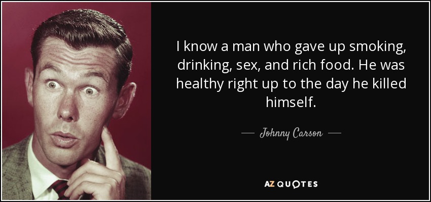 I know a man who gave up smoking, drinking, sex, and rich food. He was healthy right up to the day he killed himself. - Johnny Carson