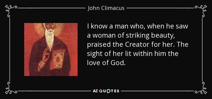 I know a man who, when he saw a woman of striking beauty, praised the Creator for her. The sight of her lit within him the love of God. - John Climacus