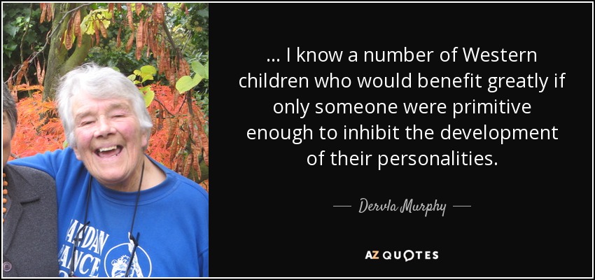 ... I know a number of Western children who would benefit greatly if only someone were primitive enough to inhibit the development of their personalities. - Dervla Murphy