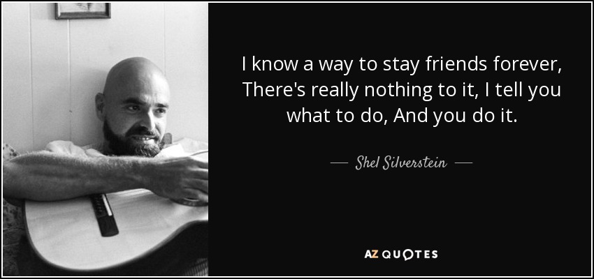 I know a way to stay friends forever, There's really nothing to it, I tell you what to do, And you do it. - Shel Silverstein