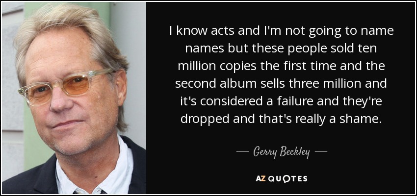 I know acts and I'm not going to name names but these people sold ten million copies the first time and the second album sells three million and it's considered a failure and they're dropped and that's really a shame. - Gerry Beckley
