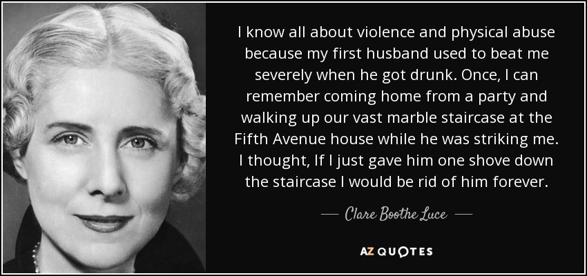 I know all about violence and physical abuse because my first husband used to beat me severely when he got drunk. Once, I can remember coming home from a party and walking up our vast marble staircase at the Fifth Avenue house while he was striking me. I thought, If I just gave him one shove down the staircase I would be rid of him forever. - Clare Boothe Luce