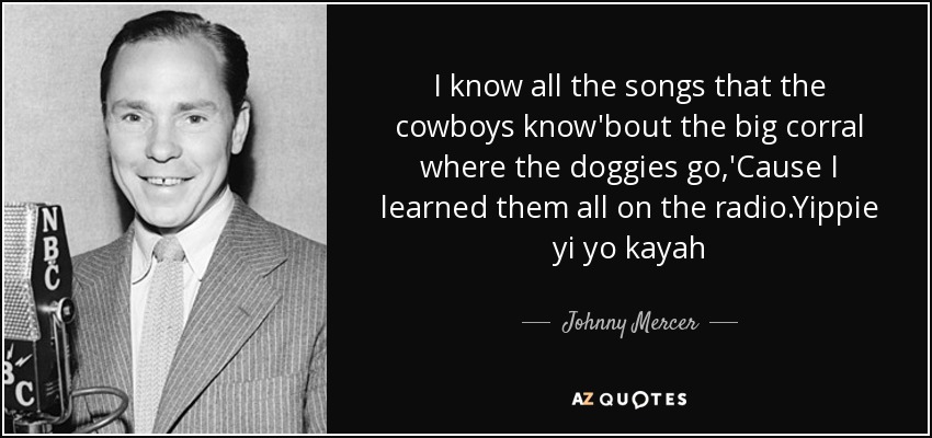 I know all the songs that the cowboys know'bout the big corral where the doggies go,'Cause I learned them all on the radio.Yippie yi yo kayah - Johnny Mercer