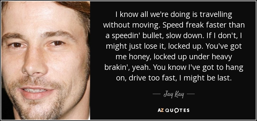 I know all we're doing is travelling without moving. Speed freak faster than a speedin' bullet, slow down. If I don't, I might just lose it, locked up. You've got me honey, locked up under heavy brakin', yeah. You know I've got to hang on, drive too fast, I might be last. - Jay Kay