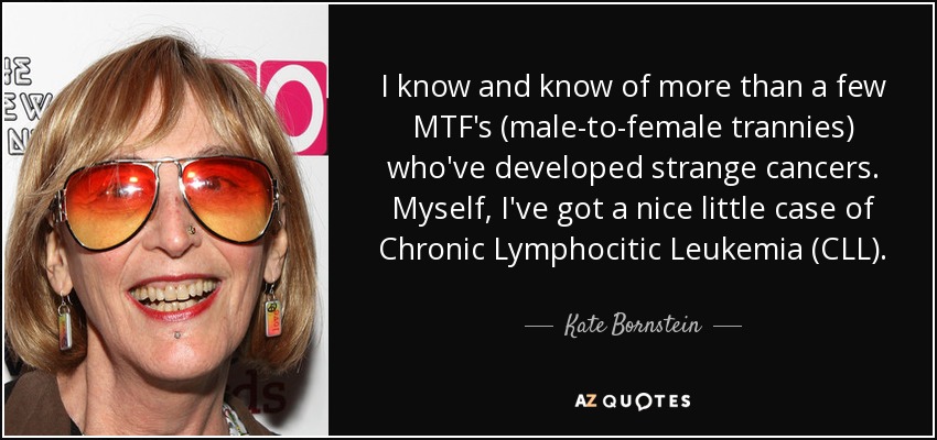 I know and know of more than a few MTF's (male-to-female trannies) who've developed strange cancers. Myself, I've got a nice little case of Chronic Lymphocitic Leukemia (CLL). - Kate Bornstein
