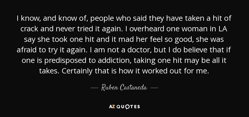 I know, and know of, people who said they have taken a hit of crack and never tried it again. I overheard one woman in LA say she took one hit and it mad her feel so good, she was afraid to try it again. I am not a doctor, but I do believe that if one is predisposed to addiction, taking one hit may be all it takes. Certainly that is how it worked out for me. - Ruben Castaneda