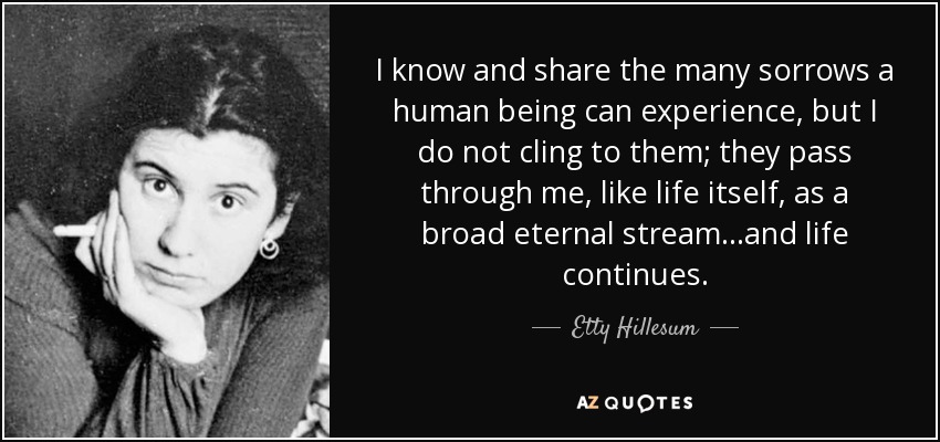 I know and share the many sorrows a human being can experience, but I do not cling to them; they pass through me, like life itself, as a broad eternal stream...and life continues. - Etty Hillesum