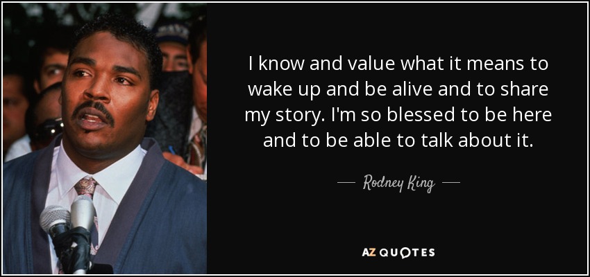 I know and value what it means to wake up and be alive and to share my story. I'm so blessed to be here and to be able to talk about it. - Rodney King