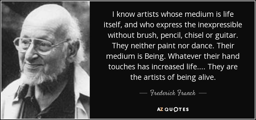 I know artists whose medium is life itself, and who express the inexpressible without brush, pencil, chisel or guitar. They neither paint nor dance. Their medium is Being. Whatever their hand touches has increased life.... They are the artists of being alive. - Frederick Franck