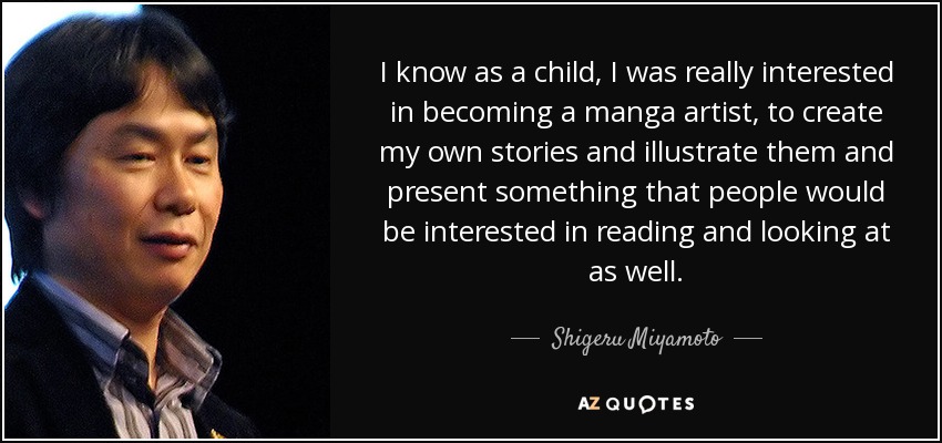 I know as a child, I was really interested in becoming a manga artist, to create my own stories and illustrate them and present something that people would be interested in reading and looking at as well. - Shigeru Miyamoto