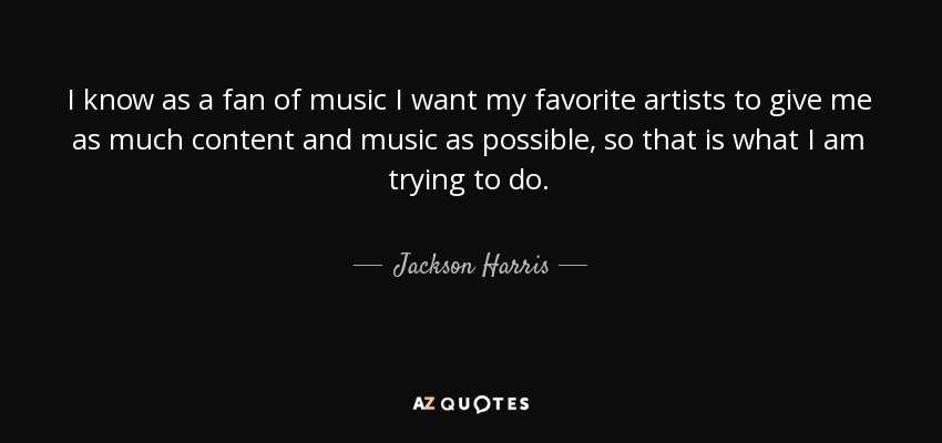 I know as a fan of music I want my favorite artists to give me as much content and music as possible , so that is what I am trying to do. - Jackson Harris