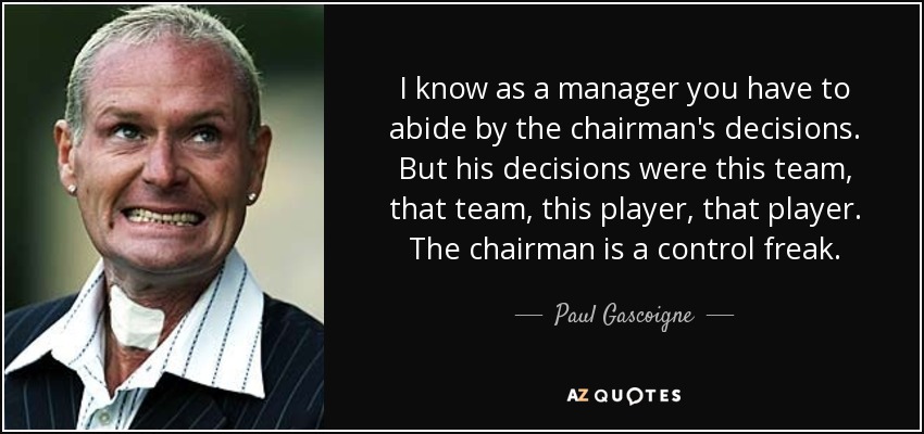 I know as a manager you have to abide by the chairman's decisions. But his decisions were this team, that team, this player, that player. The chairman is a control freak. - Paul Gascoigne