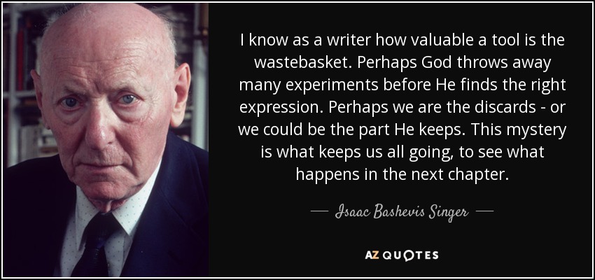 I know as a writer how valuable a tool is the wastebasket. Perhaps God throws away many experiments before He finds the right expression. Perhaps we are the discards - or we could be the part He keeps. This mystery is what keeps us all going, to see what happens in the next chapter. - Isaac Bashevis Singer