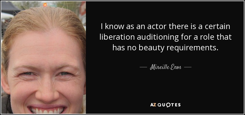 I know as an actor there is a certain liberation auditioning for a role that has no beauty requirements. - Mireille Enos