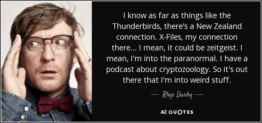 I know as far as things like the Thunderbirds, there's a New Zealand connection. X-Files, my connection there... I mean, it could be zeitgeist. I mean, I'm into the paranormal. I have a podcast about cryptozoology. So it's out there that I'm into weird stuff. - Rhys Darby