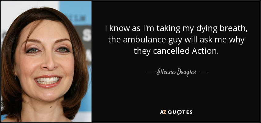 I know as I'm taking my dying breath, the ambulance guy will ask me why they cancelled Action. - Illeana Douglas