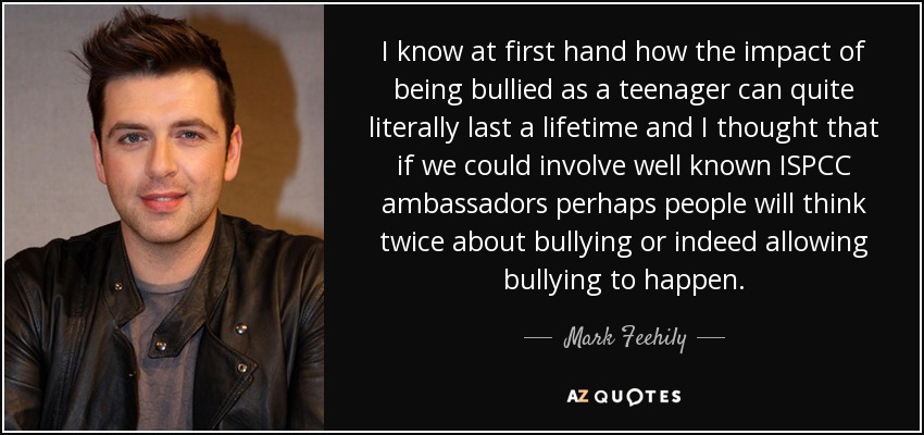 I know at first hand how the impact of being bullied as a teenager can quite literally last a lifetime and I thought that if we could involve well known ISPCC ambassadors perhaps people will think twice about bullying or indeed allowing bullying to happen. - Mark Feehily