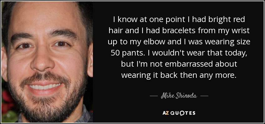 I know at one point I had bright red hair and I had bracelets from my wrist up to my elbow and I was wearing size 50 pants. I wouldn't wear that today, but I'm not embarrassed about wearing it back then any more. - Mike Shinoda