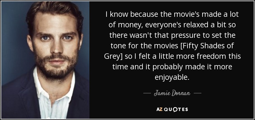 I know because the movie's made a lot of money, everyone's relaxed a bit so there wasn't that pressure to set the tone for the movies [Fifty Shades of Grey] so I felt a little more freedom this time and it probably made it more enjoyable. - Jamie Dornan