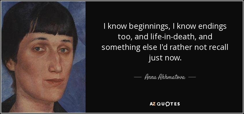I know beginnings, I know endings too, and life-in-death, and something else I'd rather not recall just now. - Anna Akhmatova